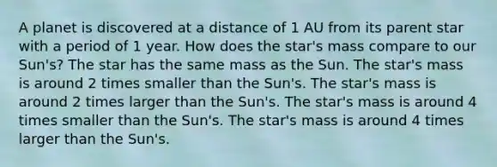 A planet is discovered at a distance of 1 AU from its parent star with a period of 1 year. How does the star's mass compare to our Sun's? The star has the same mass as the Sun. The star's mass is around 2 times smaller than the Sun's. The star's mass is around 2 times larger than the Sun's. The star's mass is around 4 times smaller than the Sun's. The star's mass is around 4 times larger than the Sun's.