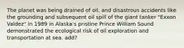 The planet was being drained of oil, and disastrous accidents like the grounding and subsequent oil spill of the giant tanker "Exxon Valdez" in 1989 in Alaska's pristine Prince William Sound demonstrated the ecological risk of oil exploration and transportation at sea. add?