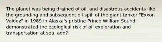 The planet was being drained of oil, and disastrous accidents like the grounding and subsequent oil spill of the giant tanker "Exxon Valdez" in 1989 in Alaska's pristine Prince William Sound demonstrated the ecological risk of oil exploration and transportation at sea. add?