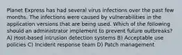 Planet Express has had several virus infections over the past few months. The infections were caused by vulnerabilities in the application versions that are being used. Which of the following should an administrator implement to prevent future outbreaks? A) Host-based intrusion detection systems B) Acceptable use policies C) Incident response team D) Patch management