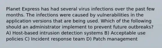 Planet Express has had several virus infections over the past few months. The infections were caused by vulnerabilities in the application versions that are being used. Which of the following should an administrator implement to prevent future outbreaks? A) Host-based intrusion detection systems B) Acceptable use policies C) Incident response team D) Patch management