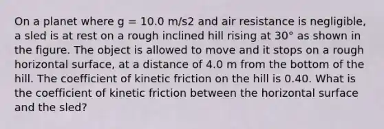 On a planet where g = 10.0 m/s2 and air resistance is negligible, a sled is at rest on a rough inclined hill rising at 30° as shown in the figure. The object is allowed to move and it stops on a rough horizontal surface, at a distance of 4.0 m from the bottom of the hill. The coefficient of kinetic friction on the hill is 0.40. What is the coefficient of kinetic friction between the horizontal surface and the sled?