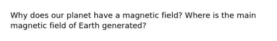 Why does our planet have a magnetic field? Where is the main magnetic field of Earth generated?