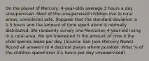 On the planet of Mercury, 4-year-olds average 3 hours a day unsupervised. Most of the unsupervised children live in rural areas, considered safe. Suppose that the standard deviation is 1.5 hours and the amount of time spent alone is normally distributed. We randomly survey one Mercurian 4-year-old living in a rural area. We are interested in the amount of time X the child spends alone per day. (Source: San Jose Mercury News) Round all answers to 4 decimal places where possible. What % of the children spend over 3.1 hours per day unsupervised?