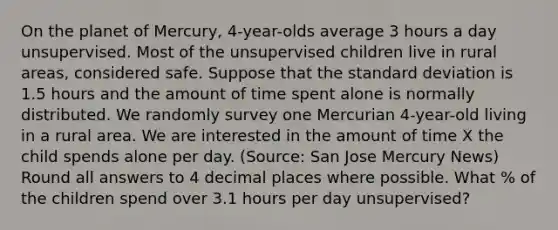 On the planet of Mercury, 4-year-olds average 3 hours a day unsupervised. Most of the unsupervised children live in rural areas, considered safe. Suppose that the standard deviation is 1.5 hours and the amount of time spent alone is normally distributed. We randomly survey one Mercurian 4-year-old living in a rural area. We are interested in the amount of time X the child spends alone per day. (Source: San Jose Mercury News) Round all answers to 4 decimal places where possible. What % of the children spend over 3.1 hours per day unsupervised?