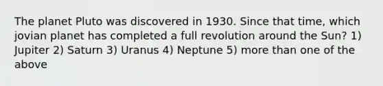 The planet Pluto was discovered in 1930. Since that time, which jovian planet has completed a full revolution around the Sun? 1) Jupiter 2) Saturn 3) Uranus 4) Neptune 5) more than one of the above