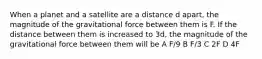 When a planet and a satellite are a distance d apart, the magnitude of the gravitational force between them is F. If the distance between them is increased to 3d, the magnitude of the gravitational force between them will be A F/9 B F/3 C 2F D 4F