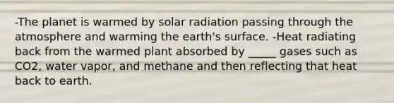 -The planet is warmed by solar radiation passing through the atmosphere and warming the earth's surface. -Heat radiating back from the warmed plant absorbed by _____ gases such as CO2, water vapor, and methane and then reflecting that heat back to earth.