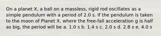 On a planet X, a ball on a massless, rigid rod oscillates as a simple pendulum with a period of 2.0 s. If the pendulum is taken to the moon of Planet X, where the free-fall acceleration g is half as big, the period will be a. 1.0 s b. 1.4 s c. 2.0 s d. 2.8 s e. 4.0 s