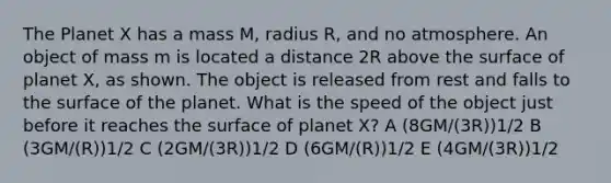 The Planet X has a mass M, radius R, and no atmosphere. An object of mass m is located a distance 2R above the surface of planet X, as shown. The object is released from rest and falls to the surface of the planet. What is the speed of the object just before it reaches the surface of planet X? A (8GM/(3R))1/2 B (3GM/(R))1/2 C (2GM/(3R))1/2 D (6GM/(R))1/2 E (4GM/(3R))1/2