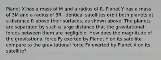 Planet X has a mass of M and a radius of R. Planet Y has a mass of 3M and a radius of 3R. Identical satellites orbit both planets at a distance R above their surfaces, as shown above. The planets are separated by such a large distance that the gravitational forces between them are negligible. How does the magnitude of the gravitational force Fy exerted by Planet Y on its satellite compare to the gravitational force Fx exerted by Planet X on its satellite?