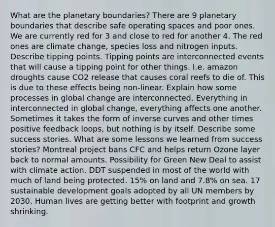 What are the planetary boundaries? There are 9 planetary boundaries that describe safe operating spaces and poor ones. We are currently red for 3 and close to red for another 4. The red ones are climate change, species loss and nitrogen inputs. Describe tipping points. Tipping points are interconnected events that will cause a tipping point for other things. I.e. amazon droughts cause CO2 release that causes coral reefs to die of. This is due to these effects being non-linear. Explain how some processes in global change are interconnected. Everything in interconnected in global change, everything affects one another. Sometimes it takes the form of inverse curves and other times positive feedback loops, but nothing is by itself. Describe some success stories. What are some lessons we learned from success stories? Montreal project bans CFC and helps return Ozone layer back to normal amounts. Possibility for Green New Deal to assist with climate action. DDT suspended in most of the world with much of land being protected. 15% on land and 7.8% on sea. 17 sustainable development goals adopted by all UN members by 2030. Human lives are getting better with footprint and growth shrinking.