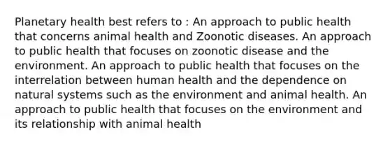 Planetary health best refers to : An approach to public health that concerns animal health and Zoonotic diseases. An approach to public health that focuses on zoonotic disease and the environment. An approach to public health that focuses on the interrelation between human health and the dependence on natural systems such as the environment and animal health. An approach to public health that focuses on the environment and its relationship with animal health