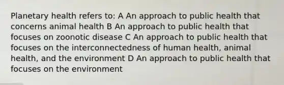 Planetary health refers to: A An approach to public health that concerns animal health B An approach to public health that focuses on zoonotic disease C An approach to public health that focuses on the interconnectedness of human health, animal health, and the environment D An approach to public health that focuses on the environment
