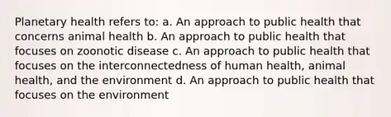 Planetary health refers to: a. An approach to public health that concerns animal health b. An approach to public health that focuses on zoonotic disease c. An approach to public health that focuses on the interconnectedness of human health, animal health, and the environment d. An approach to public health that focuses on the environment