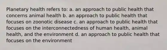 Planetary health refers to: a. an approach to public health that concerns animal health b. an approach to public health that focuses on zoonotic disease c. an approach to public health that focuses on the interconnectedness of human health, animal health, and the environment d. an approach to public health that focuses on the environment