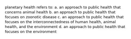 planetary health refers to: a. an approach to public health that concerns animal health b. an approach to public health that focuses on zoonotic disease c. an approach to public health that focuses on the interconnectedness of human health, animal health, and the environment d. an approach to public health that focuses on the environment