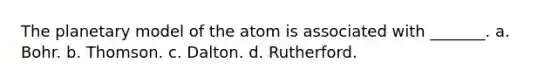 The planetary model of the atom is associated with _______. a. Bohr. b. Thomson. c. Dalton. d. Rutherford.