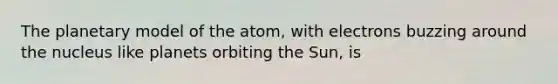 The planetary model of the atom, with electrons buzzing around the nucleus like planets orbiting the Sun, is