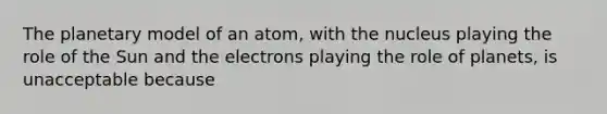 The planetary model of an atom, with the nucleus playing the role of the Sun and the electrons playing the role of planets, is unacceptable because