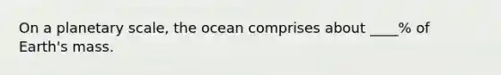 On a planetary scale, the ocean comprises about ____% of Earth's mass.