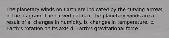 The planetary winds on Earth are indicated by the curving arrows in the diagram. The curved paths of the planetary winds are a result of a. changes in humidity. b. changes in temperature. c. Earth's rotation on its axis d. Earth's gravitational force