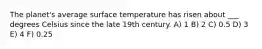 The planet's average surface temperature has risen about ___ degrees Celsius since the late 19th century. A) 1 B) 2 C) 0.5 D) 3 E) 4 F) 0.25