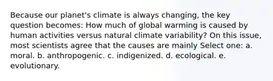 Because our planet's climate is always changing, the key question becomes: How much of global warming is caused by human activities versus natural climate variability? On this issue, most scientists agree that the causes are mainly Select one: a. moral. b. anthropogenic. c. indigenized. d. ecological. e. evolutionary.