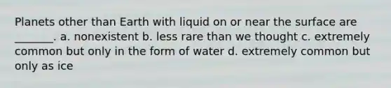 Planets other than Earth with liquid on or near the surface are _______. a. nonexistent b. less rare than we thought c. extremely common but only in the form of water d. extremely common but only as ice