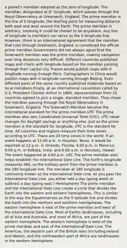 a planet's meridian adopted as the zero of longitude. The meridian, designated at 0° longitude, which passes through the Royal Observatory at Greenwich, England. The prime meridian is the line of 0 longitude, the starting point for measuring distance both east and west around the Earth. The prime meridian is arbitrary, meaning it could be chosen to be anywhere. Any line of longitude (a meridian) can serve as the 0 longitude line. However, there is an international agreement that the meridian that runs through Greenwich, England, is considered the official prime meridian.Governments did not always agree that the Greenwich meridian was the prime meridian, making navigation over long distances very difficult. Different countries published maps and charts with longitude based on the meridian passing through their capital city. France would publish maps with 0 longitude running through Paris. Cartographers in China would publish maps with 0 longitude running through Beijing. Even different parts of the same country published materials based on local meridians.Finally, at an international convention called by U.S. President Chester Arthur in 1884, representatives from 25 countries agreed to pick a single, standard meridian. They chose the meridian passing through the Royal Observatory in Greenwich, England. The Greenwich Meridian became the international standard for the prime meridian.UTC The prime meridian also sets Coordinated Universal Time (UTC). UTC never changes for daylight savings or anything else. Just as the prime meridian is the standard for longitude, UTC is the standard for time. All countries and regions measure their time zones according to UTC. There are 24 time zones in the world. If an event happens at 11:00 a.m. in Houston, Texas, it would be reported at 12 p.m. in Orlando, Florida; 4:00 p.m. in Morocco; 9:00 p.m. in Kolkata, India; and 6:00 a.m. in Honolulu, Hawaii. The event happened at 4:00 p.m. UTC.The prime meridian also helps establish the International Date Line. The Earth's longitude measures 360, so the halfway point from the prime meridian is the 180 longitude line. The meridian at 180 longitude is commonly known as the International Date Line. As you pass the International Date Line, you either add a day (going west) or subtract a day (going east.) Hemispheres The prime meridian and the International Date Line create a circle that divides the Earth into the eastern and western hemispheres. This is similar to the way the Equatorserves as the 0 latitude line and divides the Earth into the northern and southern hemispheres. The eastern hemisphere is east of the prime meridian and west of the International Date Line. Most of Earths landmasses, including all of Asia and Australia, and most of Africa, are part of the eastern hemisphere. The western hemisphere is west of the prime meridian and east of the International Date Line. The Americas, the western part of the British Isles (including Ireland and Wales), and the northwestern part of Africa are landmasses in the western hemisphere.