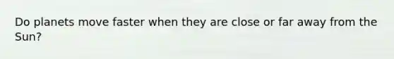Do planets move faster when they are close or far away from the Sun?