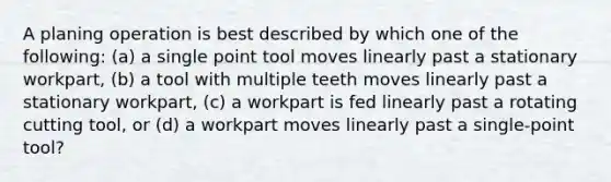 A planing operation is best described by which one of the following: (a) a single point tool moves linearly past a stationary workpart, (b) a tool with multiple teeth moves linearly past a stationary workpart, (c) a workpart is fed linearly past a rotating cutting tool, or (d) a workpart moves linearly past a single-point tool?