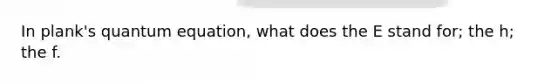 In plank's quantum equation, what does the E stand for; the h; the f.