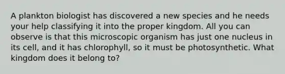 A plankton biologist has discovered a new species and he needs your help classifying it into the proper kingdom. All you can observe is that this microscopic organism has just one nucleus in its cell, and it has chlorophyll, so it must be photosynthetic. What kingdom does it belong to?