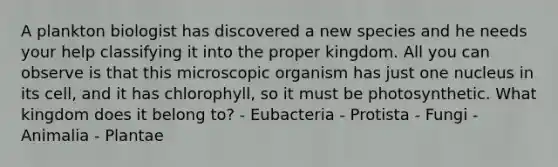 A plankton biologist has discovered a new species and he needs your help classifying it into the proper kingdom. All you can observe is that this microscopic organism has just one nucleus in its cell, and it has chlorophyll, so it must be photosynthetic. What kingdom does it belong to? - Eubacteria - Protista - Fungi - Animalia - Plantae