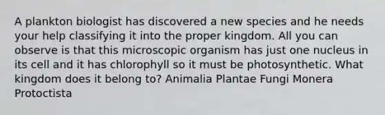 A plankton biologist has discovered a new species and he needs your help classifying it into the proper kingdom. All you can observe is that this microscopic organism has just one nucleus in its cell and it has chlorophyll so it must be photosynthetic. What kingdom does it belong to? Animalia Plantae Fungi Monera Protoctista