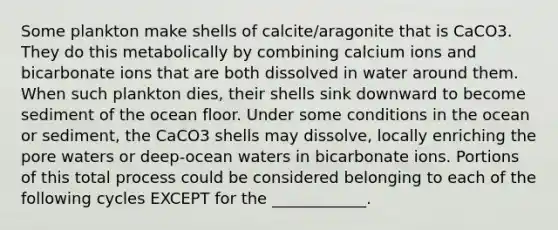 Some plankton make shells of calcite/aragonite that is CaCO3. They do this metabolically by combining calcium ions and bicarbonate ions that are both dissolved in water around them. When such plankton dies, their shells sink downward to become sediment of the ocean floor. Under some conditions in the ocean or sediment, the CaCO3 shells may dissolve, locally enriching the pore waters or deep-ocean waters in bicarbonate ions. Portions of this total process could be considered belonging to each of the following cycles EXCEPT for the ____________.