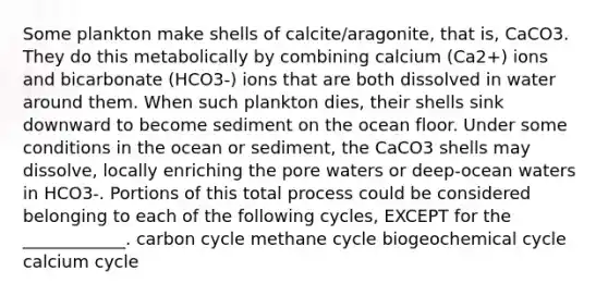 Some plankton make shells of calcite/aragonite, that is, CaCO3. They do this metabolically by combining calcium (Ca2+) ions and bicarbonate (HCO3-) ions that are both dissolved in water around them. When such plankton dies, their shells sink downward to become sediment on the ocean floor. Under some conditions in the ocean or sediment, the CaCO3 shells may dissolve, locally enriching the pore waters or deep-ocean waters in HCO3-. Portions of this total process could be considered belonging to each of the following cycles, EXCEPT for the ____________. carbon cycle methane cycle biogeochemical cycle calcium cycle