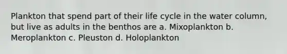 Plankton that spend part of their life cycle in the water column, but live as adults in the benthos are a. Mixoplankton b. Meroplankton c. Pleuston d. Holoplankton