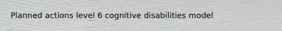 Planned actions level 6 cognitive disabilities model