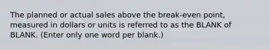 The planned or actual sales above the break-even point, measured in dollars or units is referred to as the BLANK of BLANK. (Enter only one word per blank.)