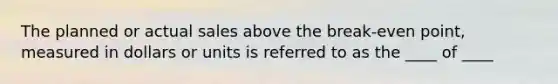 The planned or actual sales above the break-even point, measured in dollars or units is referred to as the ____ of ____