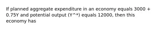 If planned aggregate expenditure in an economy equals 3000 + 0.75Y and potential output (Y^*) equals 12000, then this economy has