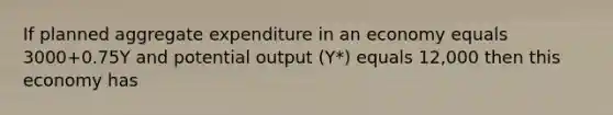 If planned aggregate expenditure in an economy equals 3000+0.75Y and potential output (Y*) equals 12,000 then this economy has