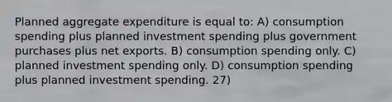 Planned aggregate expenditure is equal to: A) consumption spending plus planned investment spending plus government purchases plus net exports. B) consumption spending only. C) planned investment spending only. D) consumption spending plus planned investment spending. 27)