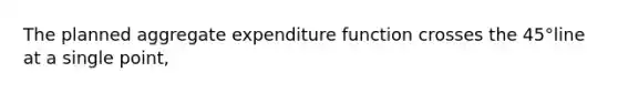 The planned aggregate expenditure function crosses the 45°line at a single point,