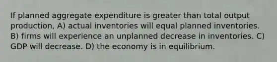 If planned aggregate expenditure is greater than total output production, A) actual inventories will equal planned inventories. B) firms will experience an unplanned decrease in inventories. C) GDP will decrease. D) the economy is in equilibrium.