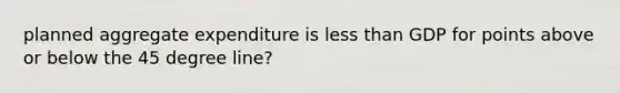 planned aggregate expenditure is less than GDP for points above or below the 45 degree line?