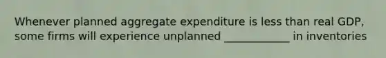 Whenever planned aggregate expenditure is less than real GDP, some firms will experience unplanned ____________ in inventories