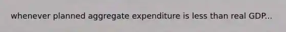 whenever planned aggregate expenditure is less than real GDP...